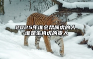 2025年谁会帮属虎的人，谁是生肖虎的贵人 生肖虎明年有大贵人