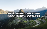 天河水马和炉中火虎相配吗天河水马和炉中火虎相配吗 天河水和炉中火命