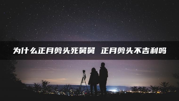 为什么正月剪头死舅舅 正月剪头不吉利吗