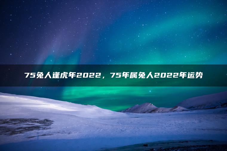 75兔人逢虎年2022，75年属兔人2022年运势