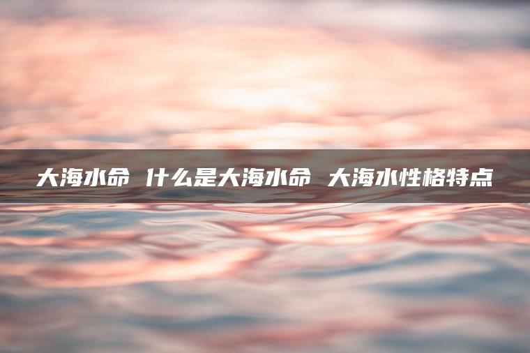 大海水命 什么是大海水命 大海水性格特点