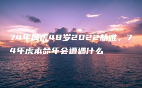 74年属虎48岁2022劫难，74年虎本命年会遭遇什么