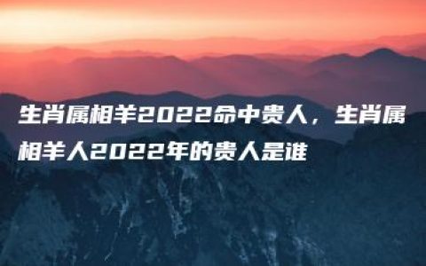 生肖属相羊2022命中贵人，生肖属相羊人2022年的贵人是谁