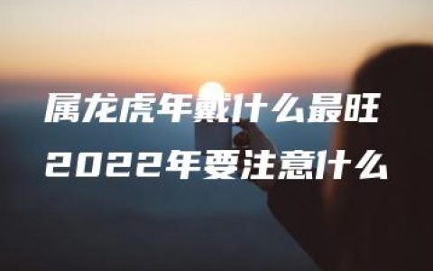 属龙虎年戴什么最旺 2022年要注意什么