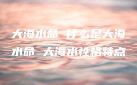 大海水命 什么是大海水命 大海水性格特点