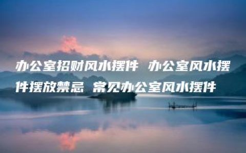 办公室招财风水摆件 办公室风水摆件摆放禁忌 常见办公室风水摆件