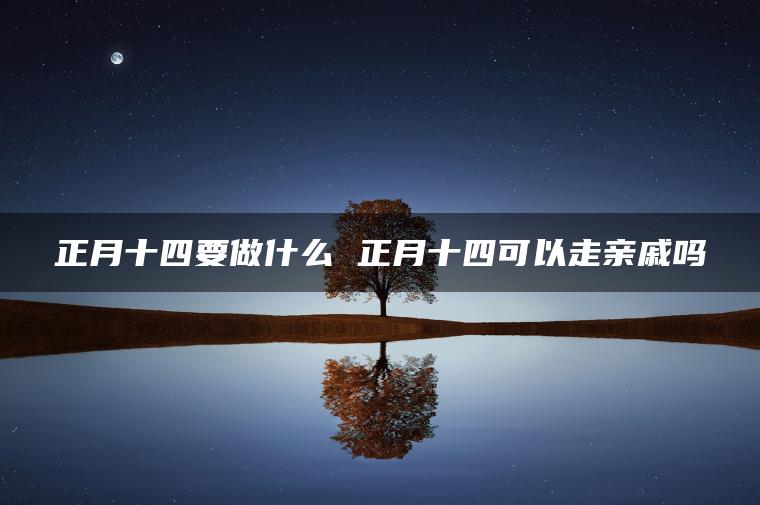 正月十四要做什么 正月十四可以走亲戚吗