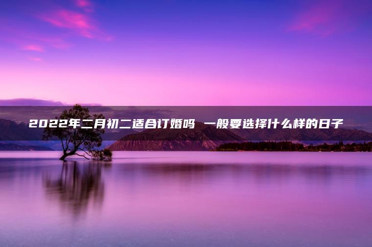 2022年二月初二适合订婚吗 一般要选择什么样的日子