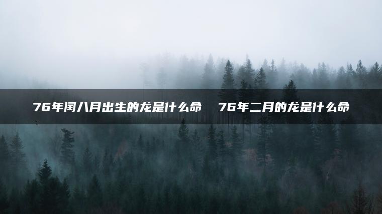 76年闰八月出生的龙是什么命  76年二月的龙是什么命