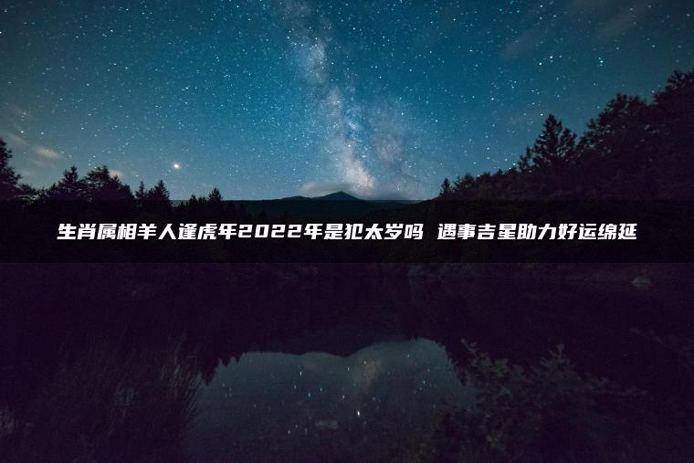 生肖属相羊人逢虎年2022年是犯太岁吗 遇事吉星助力好运绵延