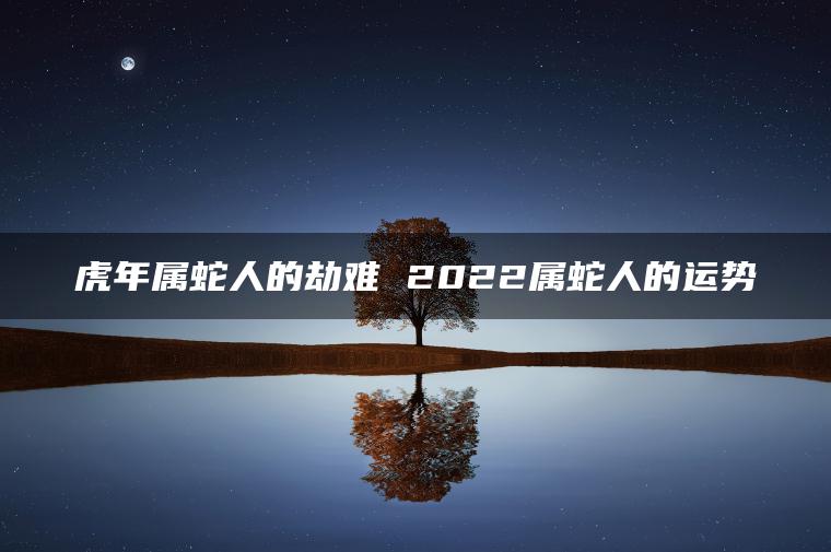 虎年属蛇人的劫难 2022属蛇人的运势