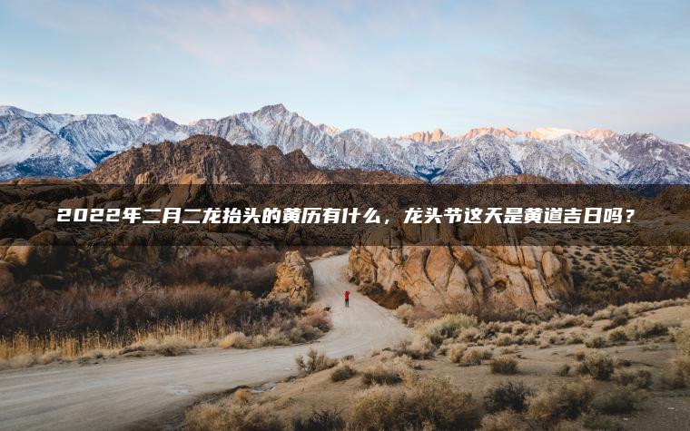 2022年二月二龙抬头的黄历有什么，龙头节这天是黄道吉日吗？