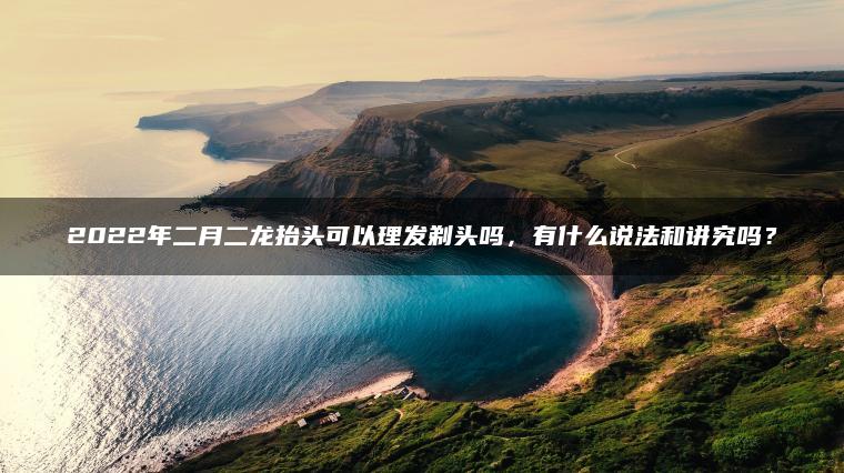 2022年二月二龙抬头可以理发剃头吗，有什么说法和讲究吗？