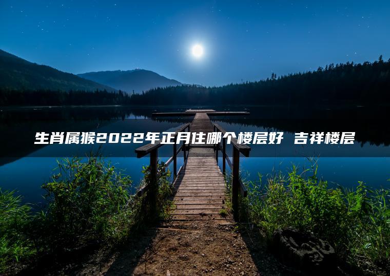 生肖属猴2022年正月住哪个楼层好 吉祥楼层