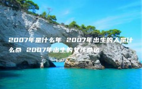 2007年是什么年 2007年出生的人是什么命 2007年出生的女孩命运