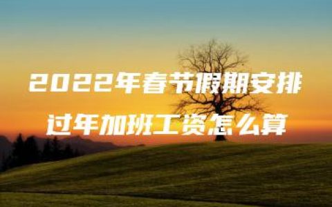 2022年春节假期安排 过年加班工资怎么算