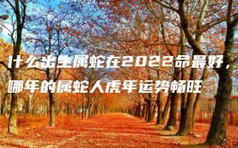 什么出生属蛇在2022命最好，哪年的属蛇人虎年运势畅旺