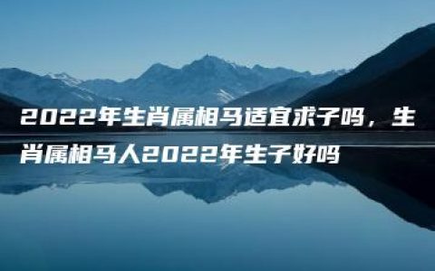 2022年生肖属相马适宜求子吗，生肖属相马人2022年生子好吗