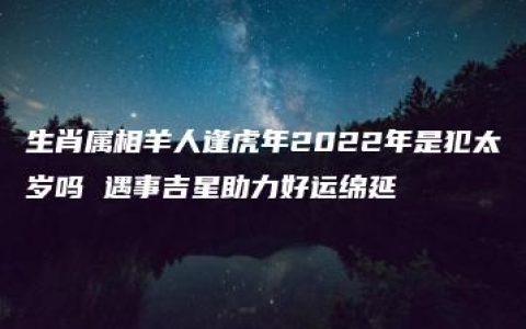 生肖属相羊人逢虎年2022年是犯太岁吗 遇事吉星助力好运绵延