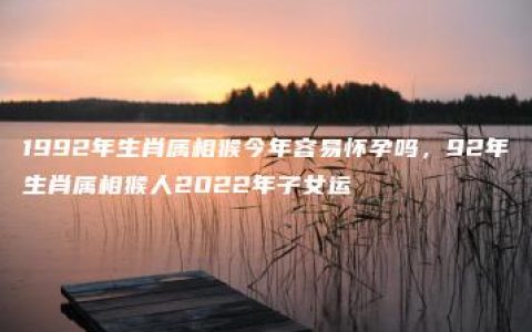 1992年生肖属相猴今年容易怀孕吗，92年生肖属相猴人2022年子女运