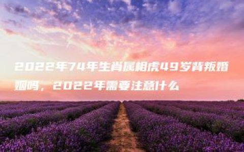 2022年74年生肖属相虎49岁背叛婚姻吗，2022年需要注意什么