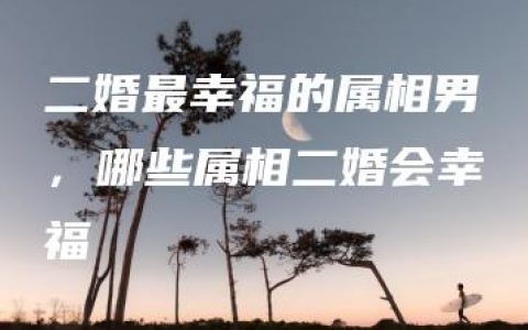 二婚最幸福的属相男，哪些属相二婚会幸福