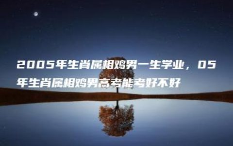 2005年生肖属相鸡男一生学业，05年生肖属相鸡男高考能考好不好