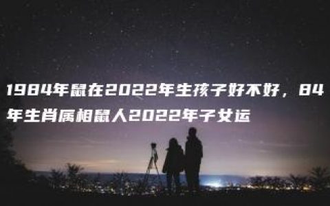 1984年鼠在2022年生孩子好不好，84年生肖属相鼠人2022年子女运