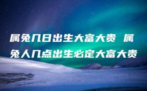 属兔几日出生大富大贵 属兔人几点出生必定大富大贵