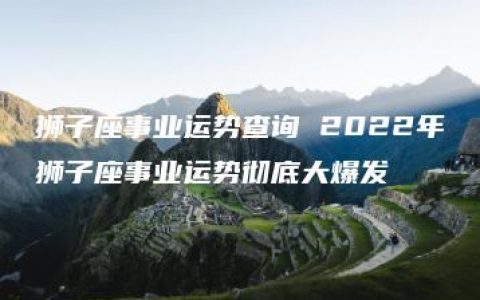 狮子座事业运势查询 2022年狮子座事业运势彻底大爆发