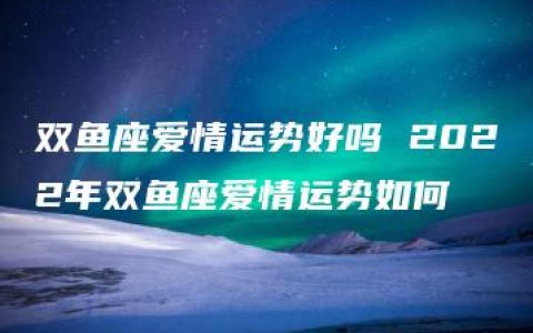 双鱼座爱情运势好吗 2022年双鱼座爱情运势如何