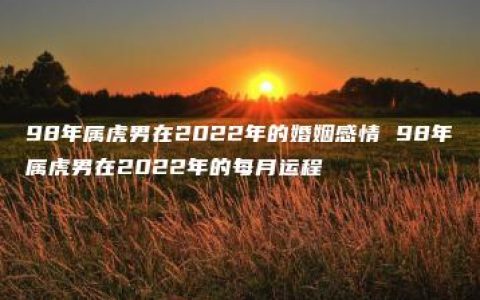 98年属虎男在2022年的婚姻感情 98年属虎男在2022年的每月运程