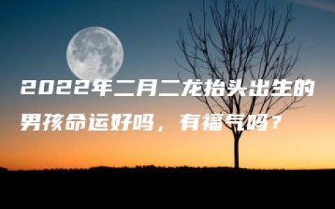 2022年二月二龙抬头出生的男孩命运好吗，有福气吗？