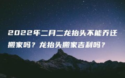 2022年二月二龙抬头不能乔迁搬家吗？龙抬头搬家吉利吗？