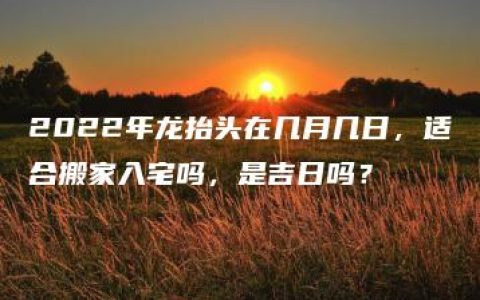 2022年龙抬头在几月几日，适合搬家入宅吗，是吉日吗？