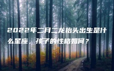 2022年二月二龙抬头出生是什么星座，孩子的性格如何？