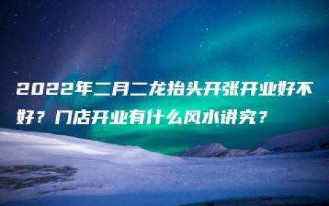 2022年二月二龙抬头开张开业好不好？门店开业有什么风水讲究？