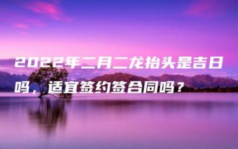 2022年二月二龙抬头是吉日吗，适宜签约签合同吗？