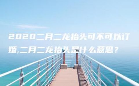 2020二月二龙抬头可不可以订婚,二月二龙抬头是什么意思？