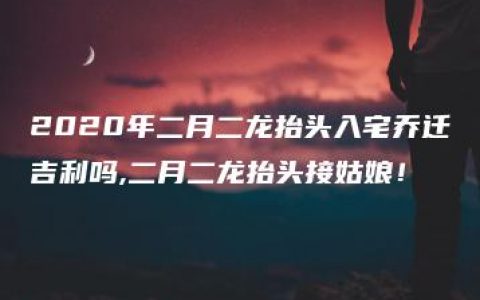 2020年二月二龙抬头入宅乔迁吉利吗,二月二龙抬头接姑娘！