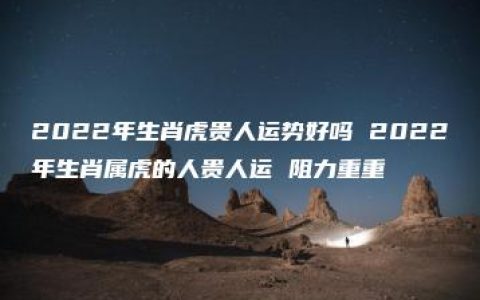 2022年生肖虎贵人运势好吗 2022年生肖属虎的人贵人运 阻力重重