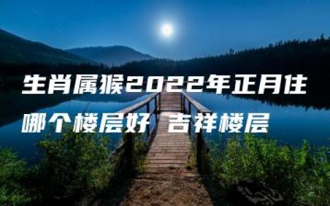 生肖属猴2022年正月住哪个楼层好 吉祥楼层