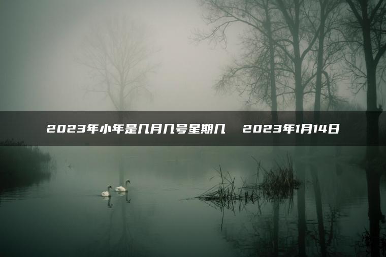 2023年小年是几月几号星期几  2023年1月14日