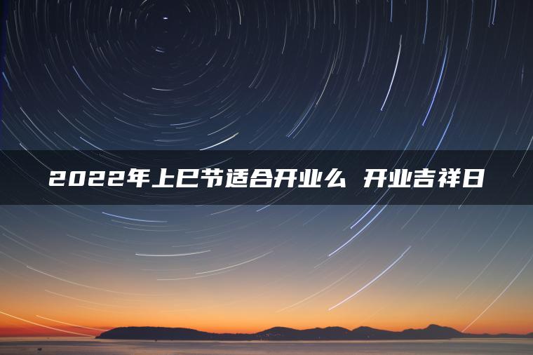 2022年上巳节适合开业么 开业吉祥日