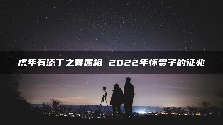 虎年有添丁之喜属相 2022年怀贵子的征兆