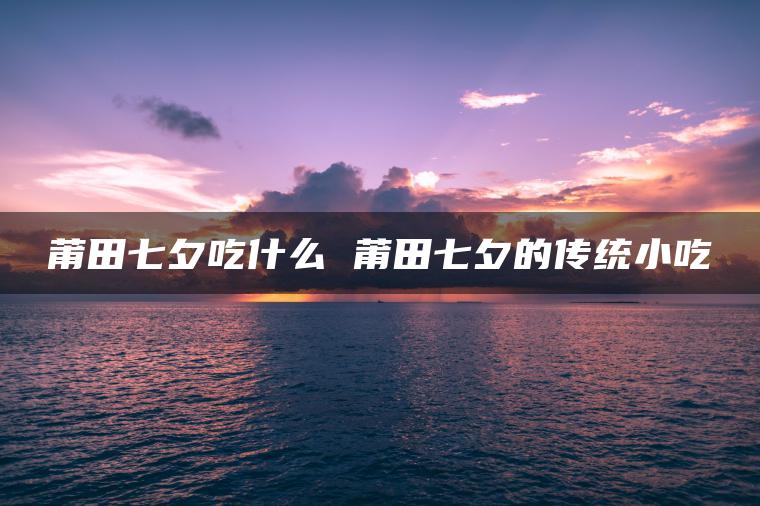 莆田七夕吃什么 莆田七夕的传统小吃