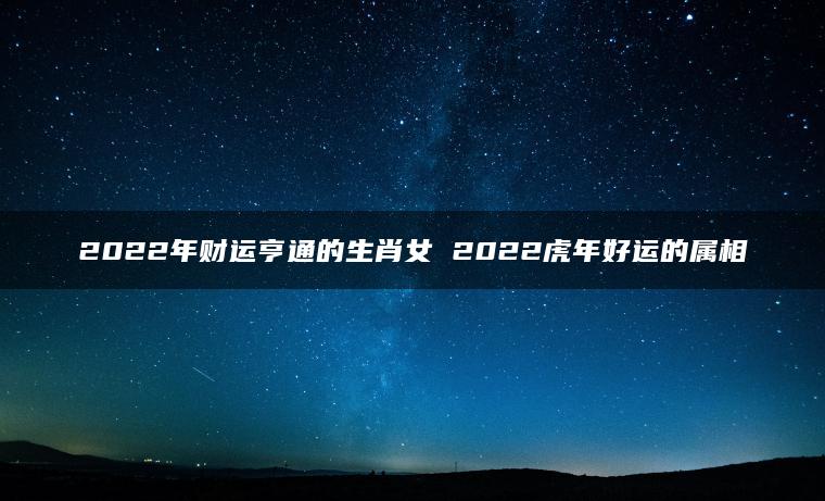 2022年财运亨通的生肖女 2022虎年好运的属相