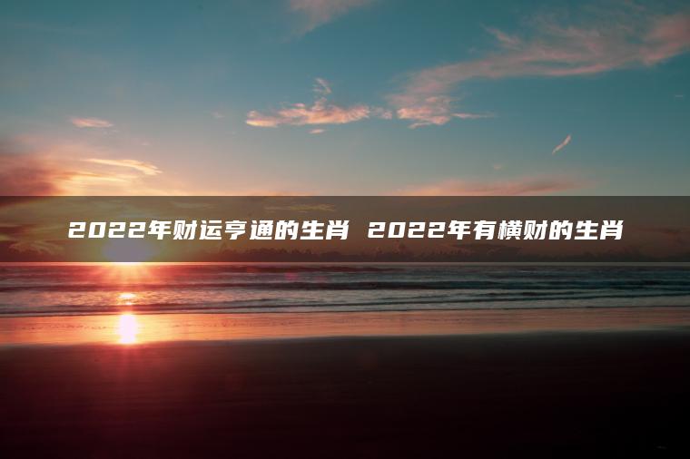 2022年财运亨通的生肖 2022年有横财的生肖