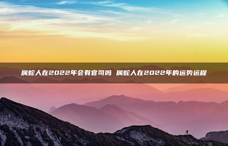 属蛇人在2022年会有官司吗 属蛇人在2022年的运势运程