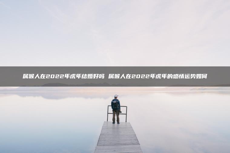 属猴人在2022年虎年结婚好吗 属猴人在2022年虎年的感情运势如何